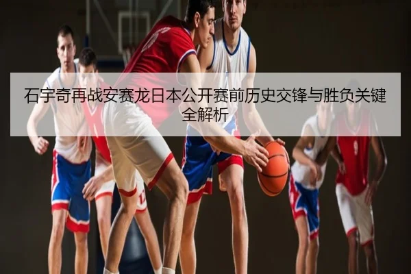 石宇奇再战安赛龙日本公开赛前历史交锋与胜负关键全解析