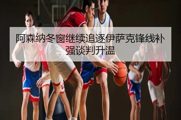 阿森纳冬窗继续追逐伊萨克锋线补强谈判升温